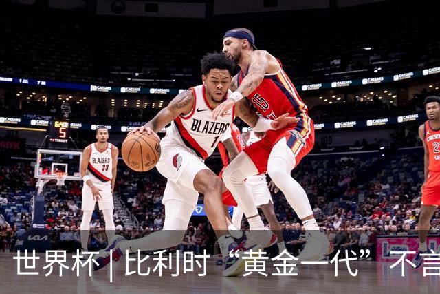 世界杯 | 比利时“黄金一代”不言“谢幕”